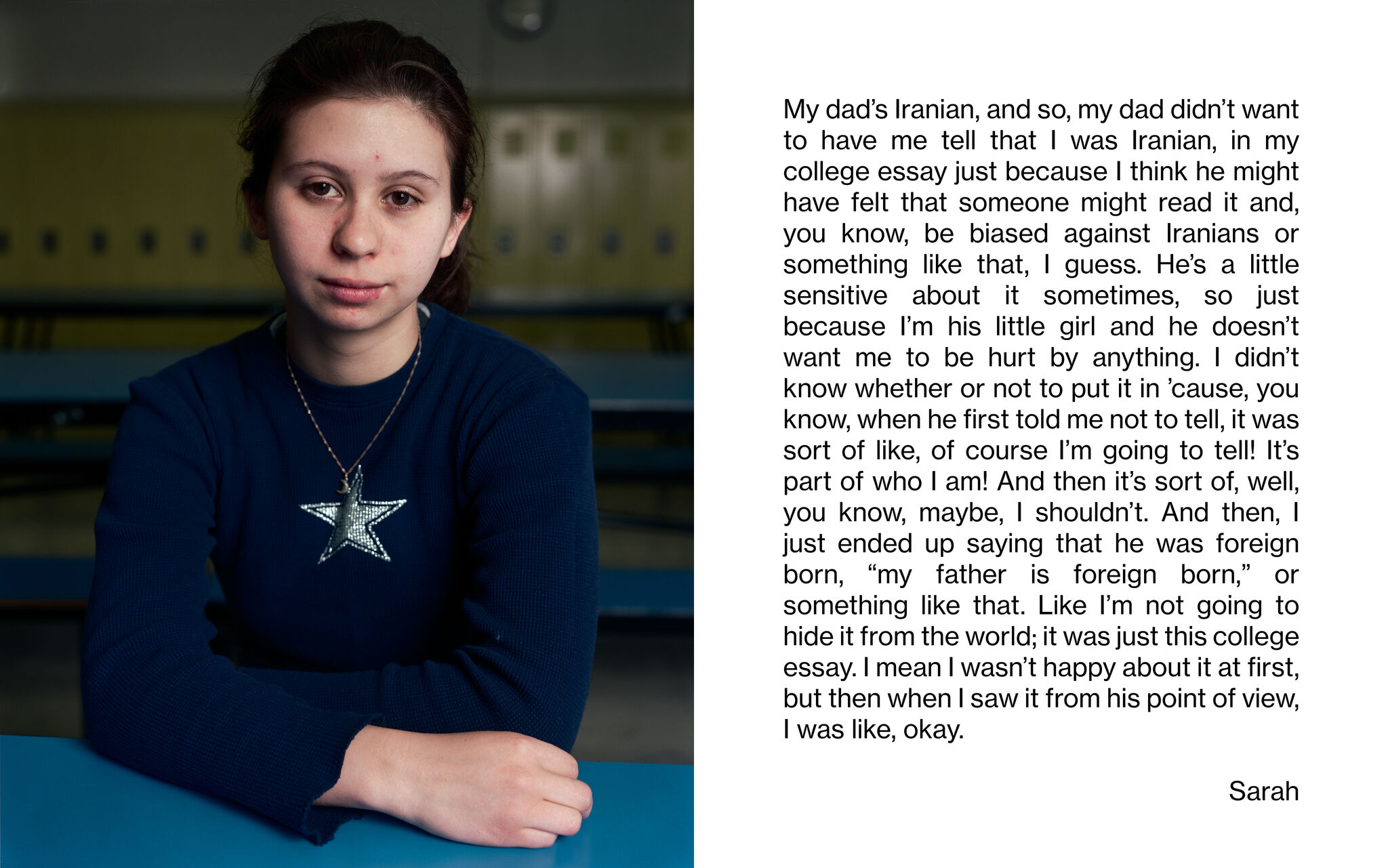 A portrait of a student sitting in front of a row of lockers and facing the camera. "My dad's Iranian, and so, my dad didn't want to have me tell that I was Iranian, in my college essay just because I think he might have felt that someone might read it and, you know, be biased against Iranians or something like that, I guess. He's a little sensitive about it sometimes, so just because I'm his little girl and he doesn't want me to be hurt by anything. I didn't know whether or not to put it in 'cause, you know, when he first told me not to tell, it was sort of like, of course I'm going to tell! It's part of who I am! And then it's sort of, well, you know, maybe, I shouldn't. And then, I just ended up saying that he was foreign born, "my father is foreign born," or something like that. Like I'm not going to hide it from the world; it was just this college essay. I mean I wasn't happy about it at first, but then when I saw it from his point of view, I was like, okay. Sarah"